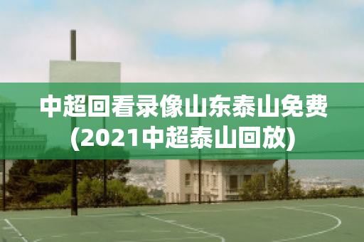 中超回看录像山东泰山免费(2021中超泰山回放)