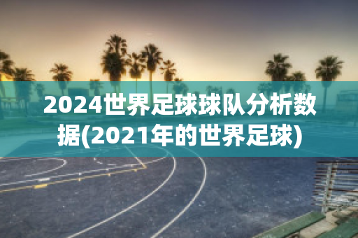 2024世界足球球队分析数据(2021年的世界足球)