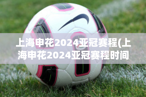 上海申花2024亚冠赛程(上海申花2024亚冠赛程时间)