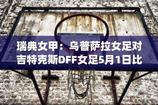 瑞典女甲：乌普萨拉女足对吉特克斯DFF女足5月1日比分预测(瑞典女足小组赛比分)