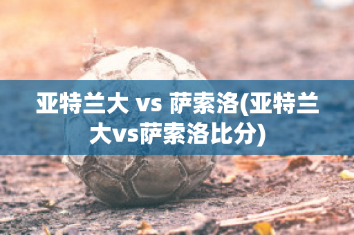 亚特兰大 vs 萨索洛(亚特兰大vs萨索洛比分)