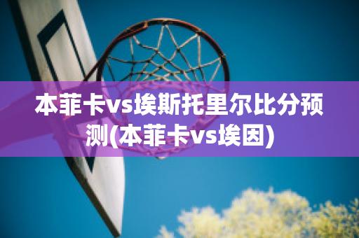 本菲卡vs埃斯托里尔比分预测(本菲卡vs埃因)