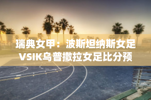 瑞典女甲：波斯坦纳斯女足VSIK乌普撒拉女足比分预测(瑞典女足奥运会比分)