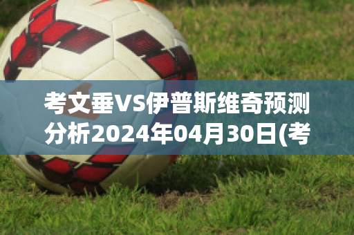 考文垂VS伊普斯维奇预测分析2024年04月30日(考文垂vs伯恩茅斯)