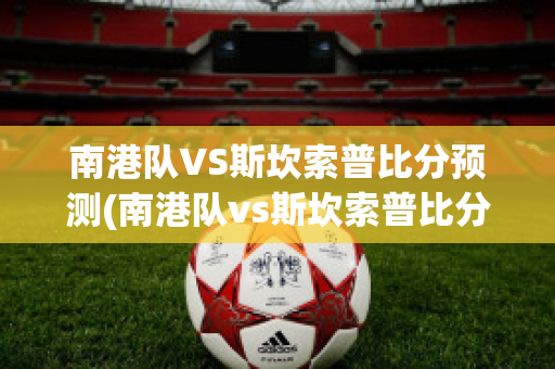 南港队VS斯坎索普比分预测(南港队vs斯坎索普比分预测)