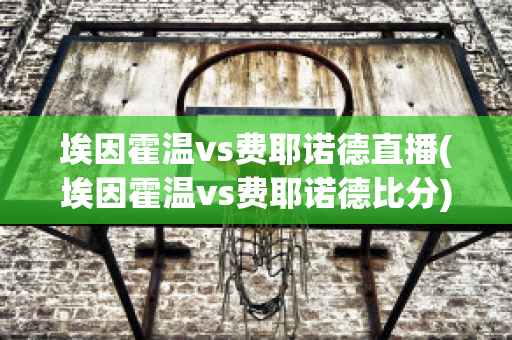 埃因霍温vs费耶诺德直播(埃因霍温vs费耶诺德比分)