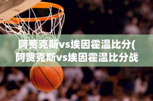 阿贾克斯vs埃因霍温比分(阿贾克斯vs埃因霍温比分战报)