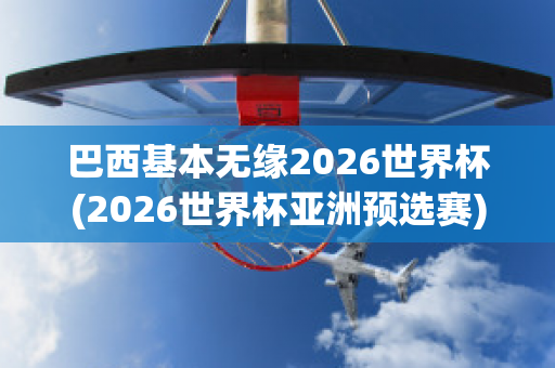 巴西基本无缘2026世界杯(2026世界杯亚洲预选赛)