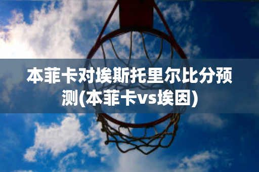 本菲卡对埃斯托里尔比分预测(本菲卡vs埃因)