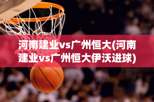 河南建业vs广州恒大(河南建业vs广州恒大伊沃进球)