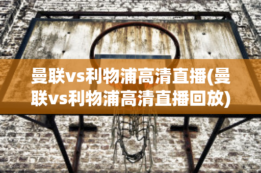 曼联vs利物浦高清直播(曼联vs利物浦高清直播回放)