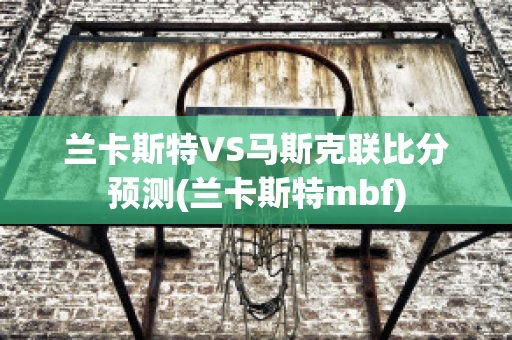 兰卡斯特VS马斯克联比分预测(兰卡斯特mbf)