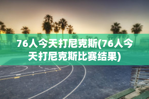 76人今天打尼克斯(76人今天打尼克斯比赛结果)