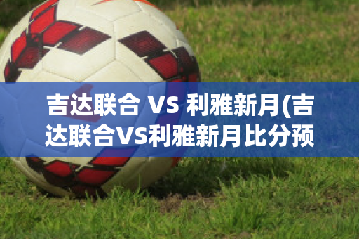 吉达联合 VS 利雅新月(吉达联合VS利雅新月比分预测)