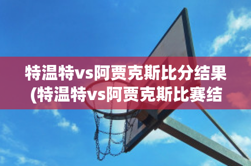 特温特vs阿贾克斯比分结果(特温特vs阿贾克斯比赛结果)