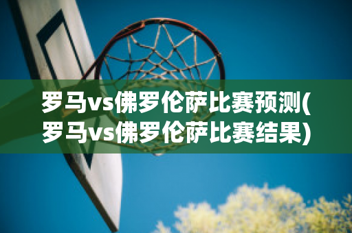 罗马vs佛罗伦萨比赛预测(罗马vs佛罗伦萨比赛结果)