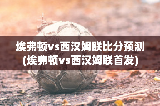 埃弗顿vs西汉姆联比分预测(埃弗顿vs西汉姆联首发)