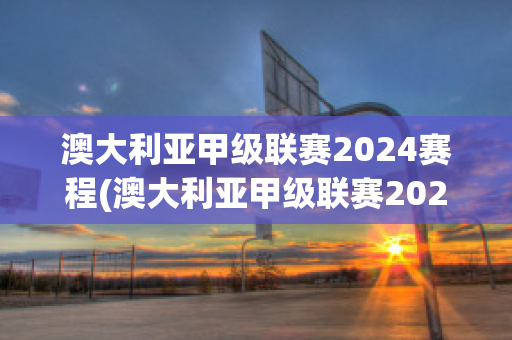 澳大利亚甲级联赛2024赛程(澳大利亚甲级联赛2024赛程表)