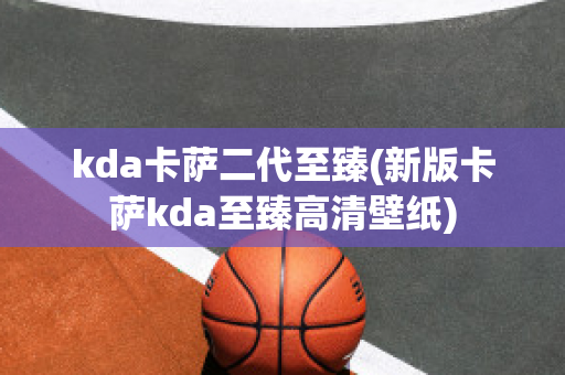 kda卡萨二代至臻(新版卡萨kda至臻高清壁纸)