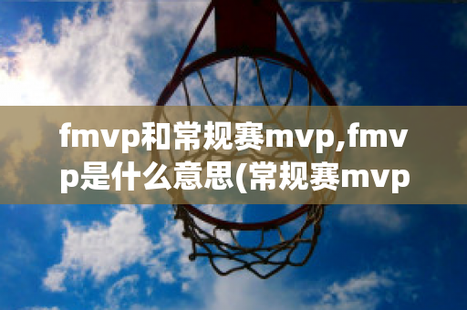 fmvp和常规赛mvp,fmvp是什么意思(常规赛mvp和fmvp哪个含金量高)