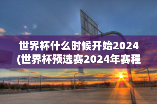 世界杯什么时候开始2024(世界杯预选赛2024年赛程)