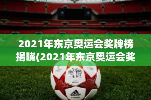 2021年东京奥运会奖牌榜揭晓(2021年东京奥运会奖牌榜揭晓图片)