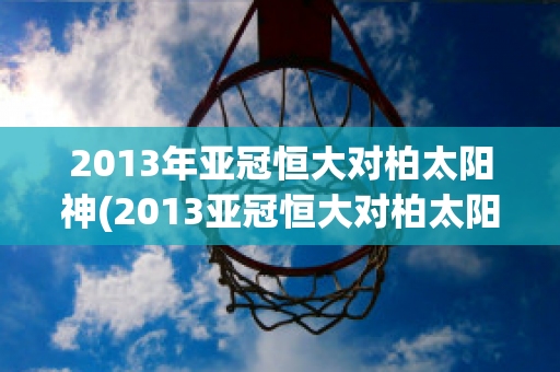 2013年亚冠恒大对柏太阳神(2013亚冠恒大对柏太阳神录像)