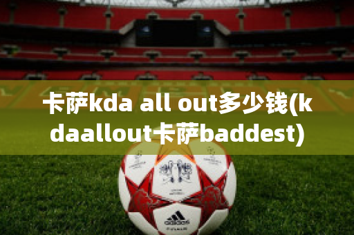 卡萨kda all out多少钱(kdaallout卡萨baddest)