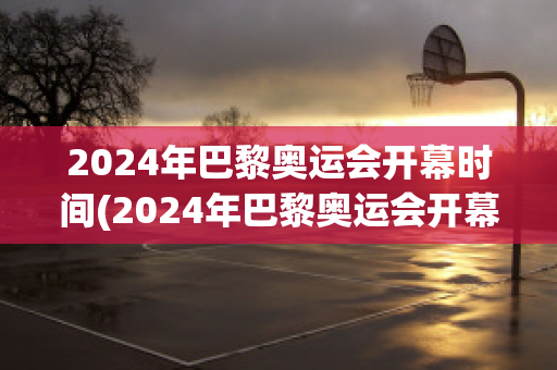 2024年巴黎奥运会开幕时间(2024年巴黎奥运会开幕时间7月27日赛)