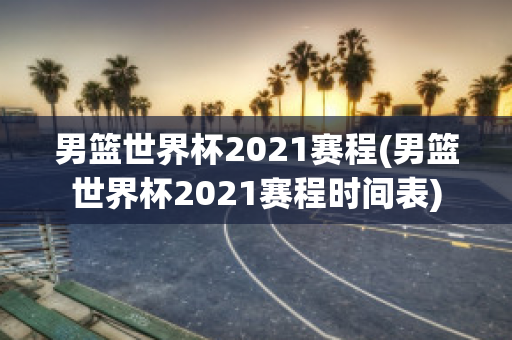 男篮世界杯2021赛程(男篮世界杯2021赛程时间表)