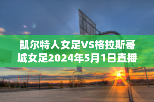 凯尔特人女足VS格拉斯哥城女足2024年5月1日直播回放(凯尔特人女足比赛回放)