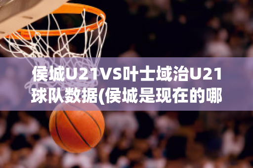 侯城U21VS叶士域治U21球队数据(侯城是现在的哪个城市)