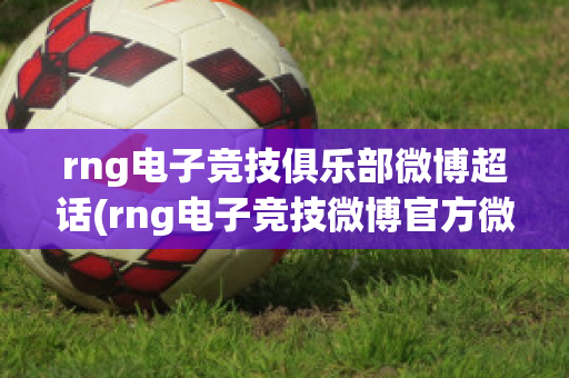 rng电子竞技俱乐部微博超话(rng电子竞技微博官方微博)