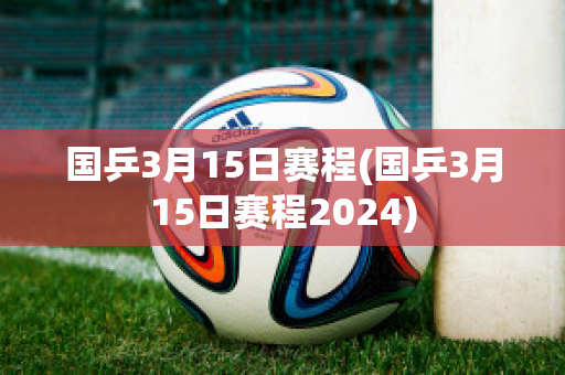 国乒3月15日赛程(国乒3月15日赛程2024)