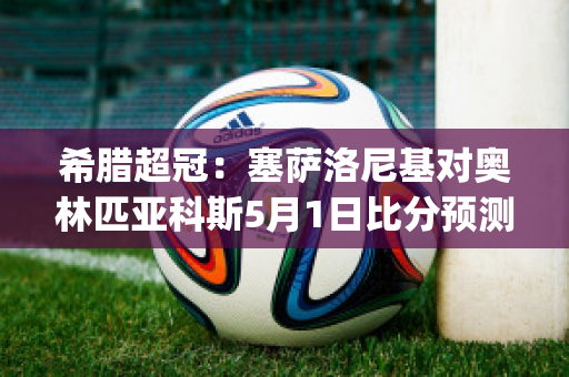 希腊超冠：塞萨洛尼基对奥林匹亚科斯5月1日比分预测(塞萨洛尼基足球俱乐部)