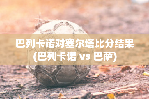 巴列卡诺对塞尔塔比分结果(巴列卡诺 vs 巴萨)