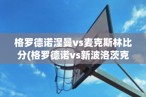 格罗德诺涅曼vs麦克斯林比分(格罗德诺vs新波洛茨克)