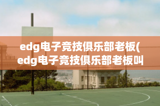 edg电子竞技俱乐部老板(edg电子竞技俱乐部老板叫什么)