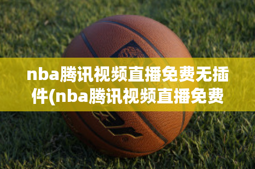 nba腾讯视频直播免费无插件(nba腾讯视频直播免费无插件在线观看)