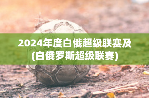 2024年度白俄超级联赛及(白俄罗斯超级联赛)