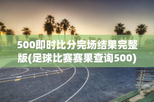 500即时比分完场结果完整版(足球比赛赛果查询500)