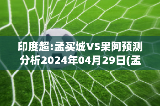 印度超:孟买城VS果阿预测分析2024年04月29日(孟买和印度)