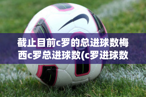 截止目前c罗的总进球数梅西c罗总进球数(c罗进球数和梅西)