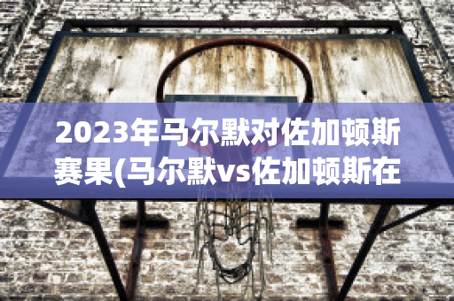 2023年马尔默对佐加顿斯赛果(马尔默vs佐加顿斯在线直播)