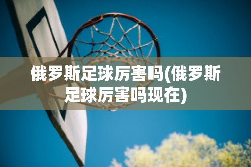 俄罗斯足球厉害吗(俄罗斯足球厉害吗现在)