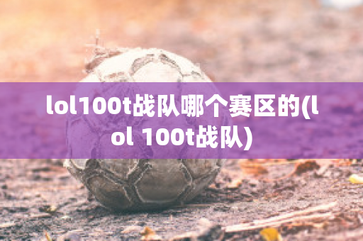 lol100t战队哪个赛区的(lol 100t战队)