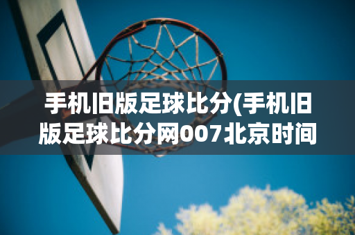 手机旧版足球比分(手机旧版足球比分网007北京时间18点卡塔尔是几点)