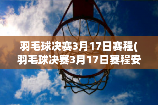 羽毛球决赛3月17日赛程(羽毛球决赛3月17日赛程安排)