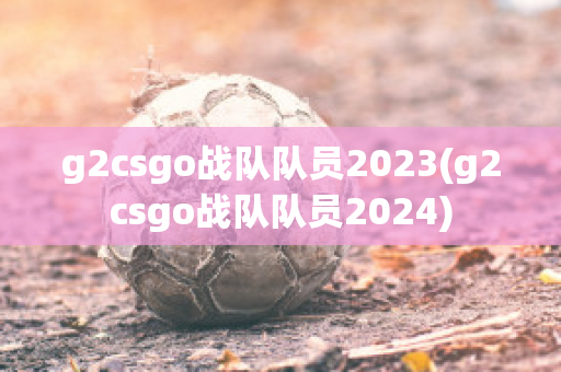 g2csgo战队队员2023(g2csgo战队队员2024)