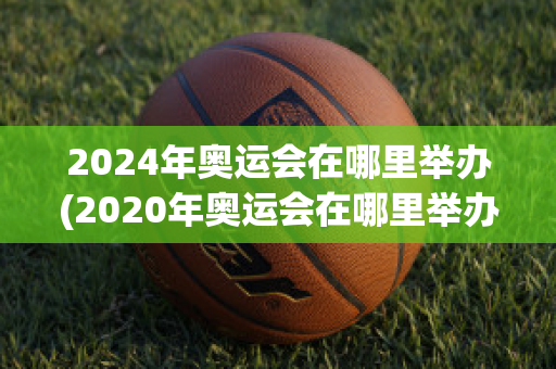 2024年奥运会在哪里举办(2020年奥运会在哪里举办)